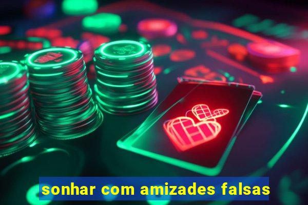 sonhar com amizades falsas